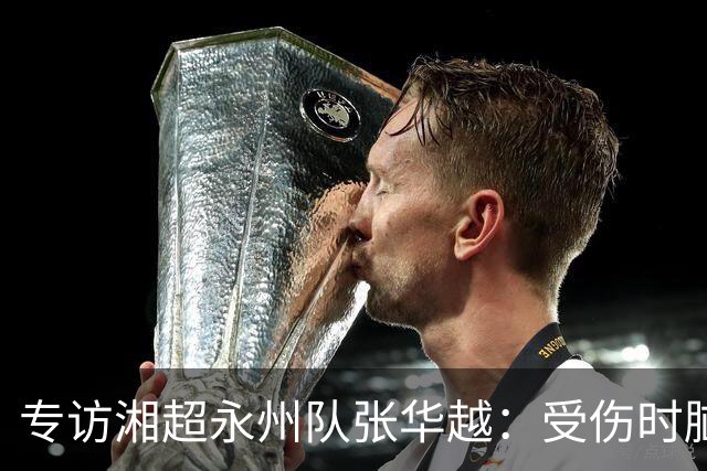 专访湘超永州队张华越：受伤时脑袋有些“懵”，主场首战期待亲临现场为球队加油