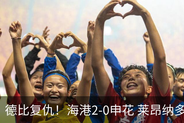 德比复仇！海港2-0申花 莱昂纳多、李新翔破门 海港排名反超申花