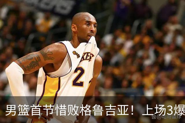 男篮首节惜败格鲁吉亚！上场3爆点全铁，没胡金秋赵继伟还是不行