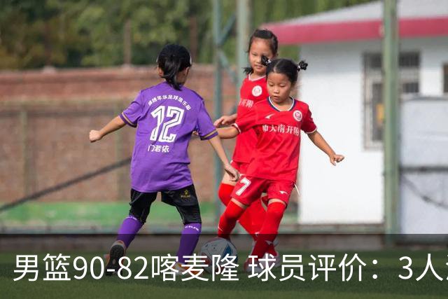 男篮90-82喀麦隆 球员评价：3人满分，5人及格，4人低迷